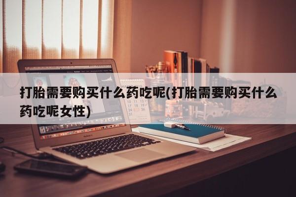 正品打胎药私人微信打胎需要购买什么药吃呢(打胎需要购买什么药吃呢女性)