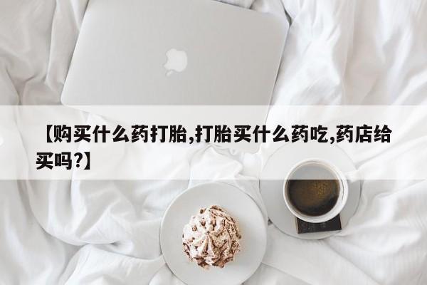 正品打胎药私人微信【购买什么药打胎,打胎买什么药吃,药店给买吗?】