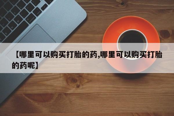 正品打胎药私人微信【哪里可以购买打胎的药,哪里可以购买打胎的药呢】