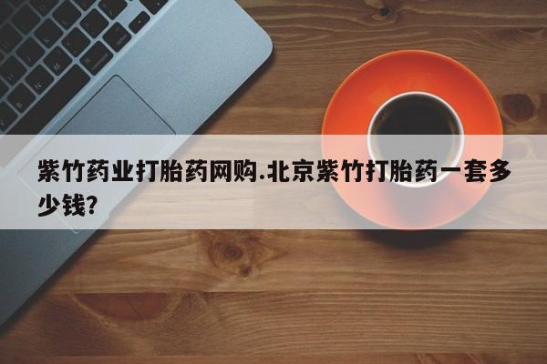 正品打胎药私人微信紫竹药业打胎药网购.北京紫竹打胎药一套多少钱？